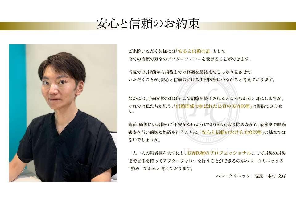ご来院いただく皆様には「安心と信頼の証」として全ての治療で万全のアフターフォローを受けることができます。当院では、術前から術後までの経過を最後までしっかり見させていただくことが、安心と信頼のおける美容医療につながると考えております。なかには、手術が終わればそこで治療を終了されるところもあると耳にしますが、それでは私たちが思う、信頼関係で結ばれた良質の美容医療は提供できません。術前、術後に患者様のご不安がないように寄り添い、取り除きながら、最後まで経過観察を行い適切な処置を行うことは、「安心と信頼のおける美容医療」の基本ではないでしょうか。一人一人の患者様を大切にし、美容医療のプロフェッショナルとして最後の最後まで責任を持ってアフターフォローを行うことができるのがハニークリニックの強みであると考えております。