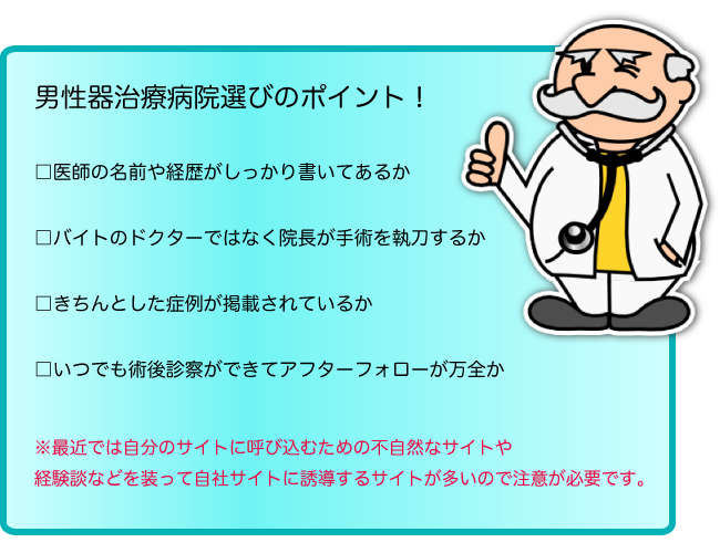 男性器治療病院選びのポイント！医師の名前や経歴がしっかり書いてあるか、バイトのドクターではなく院長が手術を執刀するか、きちんとした症例が掲載されているか、いつでも術後診察ができてアフターフォローが万全か。※最近では自分のサイトに呼び込むための不自然なサイトや経験談などを装って自社サイトに誘導するサイトが多いので注意が必要です。