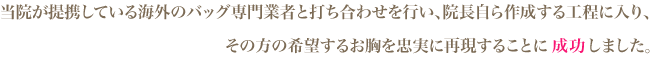 当院が提携している海外のバッグ専門業者と打ち合わせを行い、院長自ら作成する行程に入り、その方の希望するお胸を忠実に再現することに成功しました